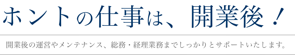 ホントの仕事は、開業後!開業後の運営やメンテナンス、総務・経理事業までしっかりとサポートいたします。